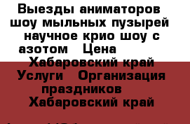 Выезды аниматоров, шоу мыльных пузырей, научное крио шоу с азотом › Цена ­ 1 000 - Хабаровский край Услуги » Организация праздников   . Хабаровский край